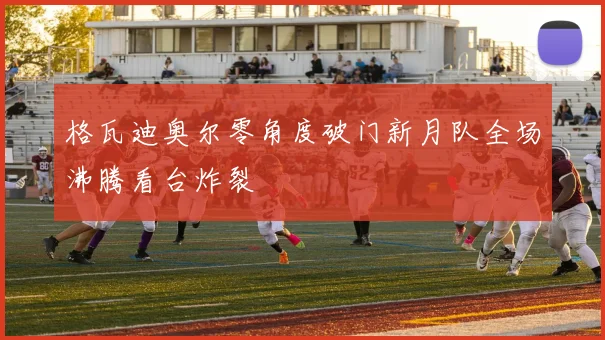 格瓦迪奥尔零角度破门新月队全场沸腾看台炸裂