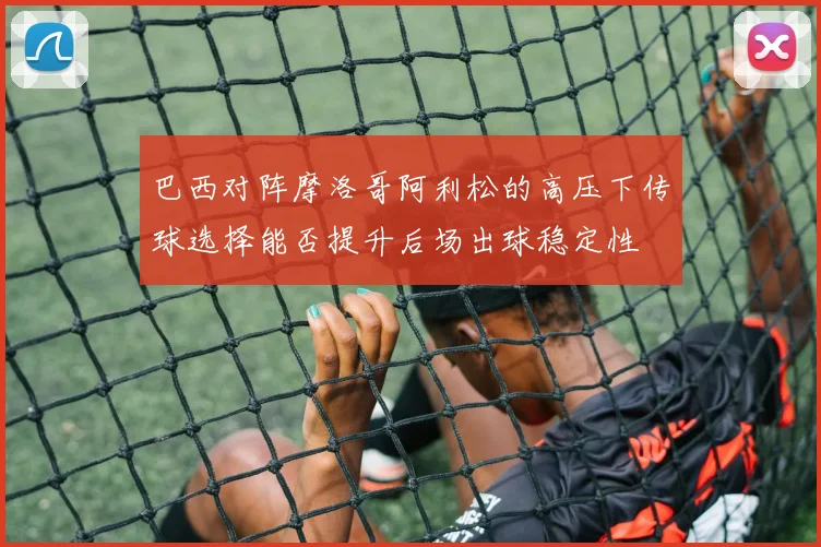 巴西对阵摩洛哥阿利松的高压下传球选择能否提升后场出球稳定性