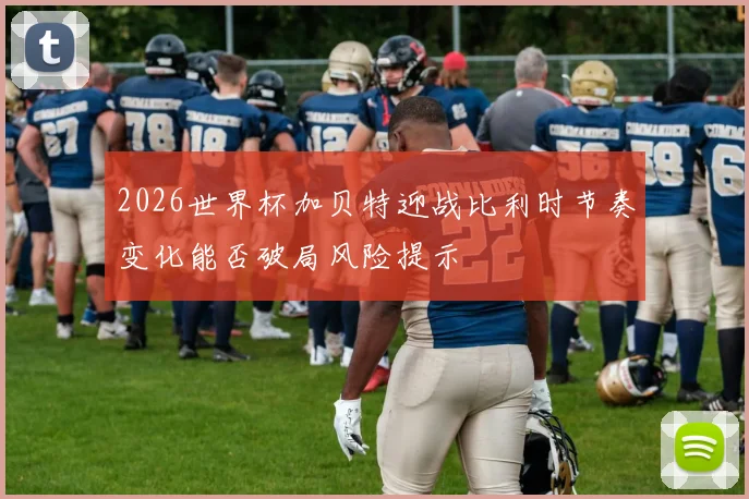 2026世界杯加贝特迎战比利时节奏变化能否破局风险提示