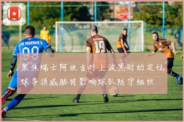 聚焦瑞士阿坎吉对上波黑时的定位球争顶威胁将影响球队防守组织