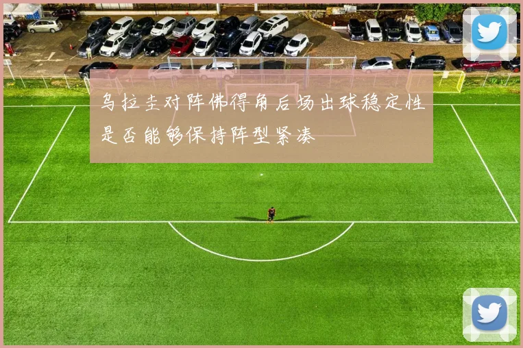 乌拉圭对阵佛得角后场出球稳定性是否能够保持阵型紧凑