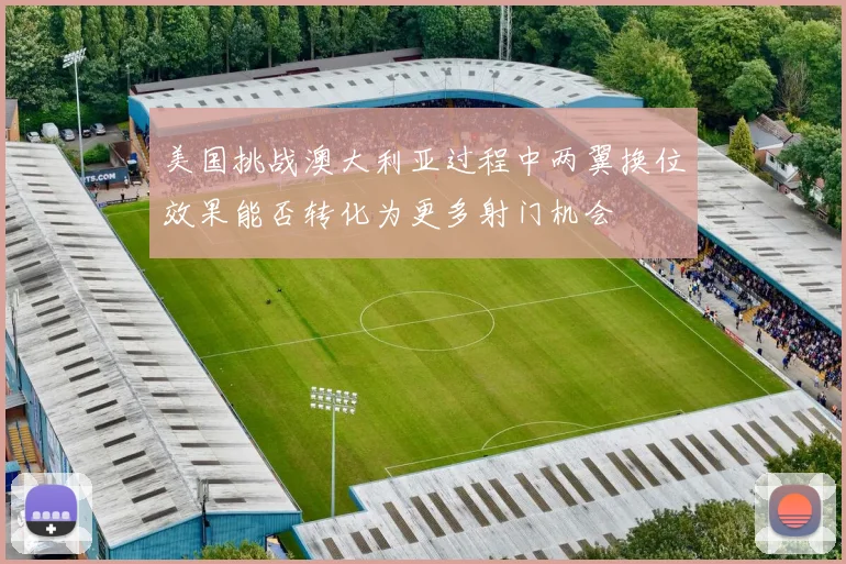 美国挑战澳大利亚过程中两翼换位效果能否转化为更多射门机会