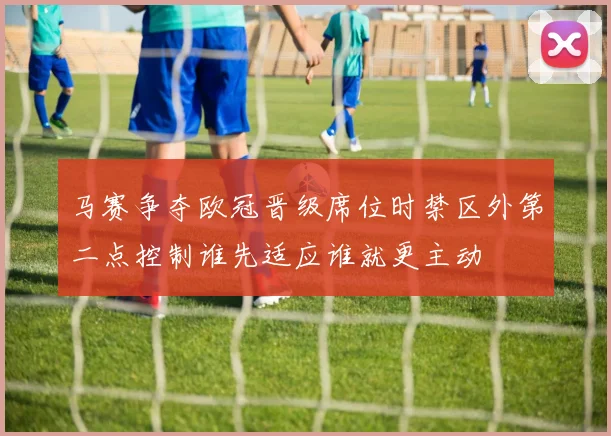 马赛争夺欧冠晋级席位时禁区外第二点控制谁先适应谁就更主动