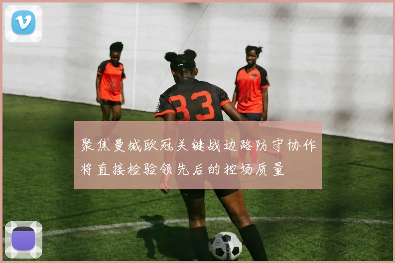 聚焦曼城欧冠关键战边路防守协作将直接检验领先后的控场质量