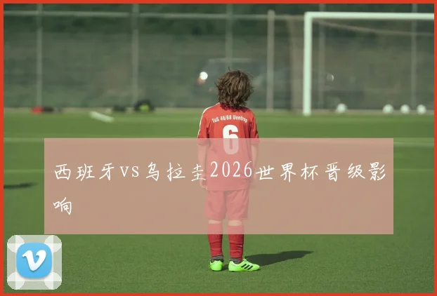 西班牙vs乌拉圭2026世界杯晋级影响