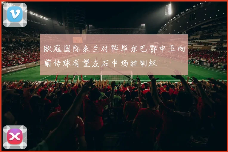 欧冠国际米兰对阵毕尔巴鄂中卫向前传球有望左右中场控制权